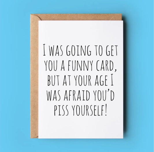 I WAS GOING TO GET YOU A FUNNY CARD BUT AT YOUR AGE I WAS AFRAID YOU’D P* YOURSELF