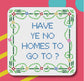 HAVE YE NO HOMES TO GO TO COASTER