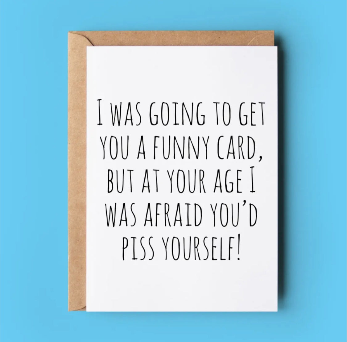 I WAS GOING TO GET YOU A FUNNY CARD BUT AT YOUR AGE I WAS AFRAID YOU’D P* YOURSELF